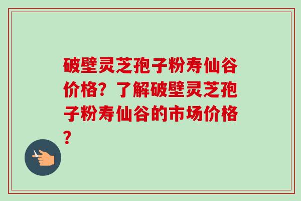 破壁灵芝孢子粉寿仙谷价格?了解破壁灵芝孢子粉寿仙谷的市场价格? 破壁灵芝孢子粉寿仙谷价格?了解破壁灵芝孢子粉寿仙谷的市场价格?