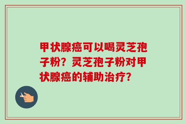 可以喝灵芝孢子粉？灵芝孢子粉对的辅助？