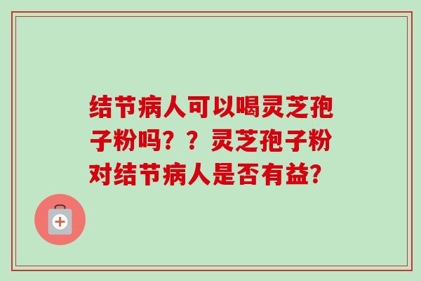 结节人可以喝灵芝孢子粉吗??灵芝孢子粉对结节人是否有益? 结节人可以喝灵芝孢子粉吗??灵芝孢子粉对结节人是否有益?