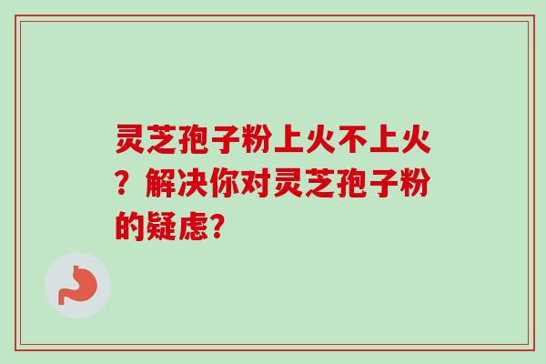 灵芝孢子粉上火不上火？解决你对灵芝孢子粉的疑虑？