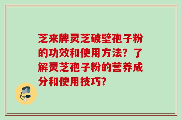 芝来牌灵芝破壁孢子粉的功效和使用方法?了解灵芝孢子粉的营养成分和使用技巧? 芝来牌灵芝破壁孢子粉的功效和使用方法?了解灵芝孢子粉的营养成分和使用技巧?