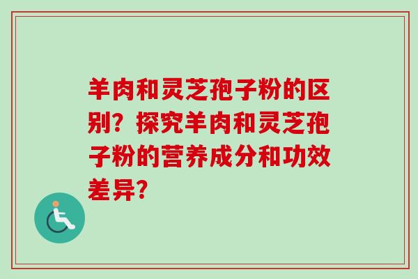 羊肉和灵芝孢子粉的区别?探究羊肉和灵芝孢子粉的营养成分和功效差异? 羊肉和灵芝孢子粉的区别?探究羊肉和灵芝孢子粉的营养成分和功效差异?