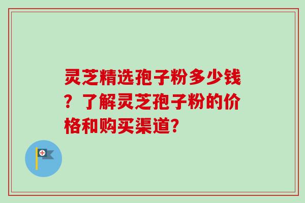 灵芝精选孢子粉多少钱？了解灵芝孢子粉的价格和购买渠道？