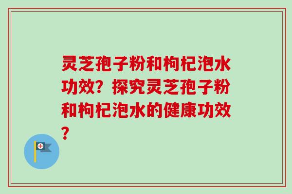 灵芝孢子粉和枸杞泡水功效?探究灵芝孢子粉和枸杞泡水的健康功效? 灵芝孢子粉和枸杞泡水功效?探究灵芝孢子粉和枸杞泡水的健康功效?