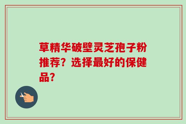 草精华破壁灵芝孢子粉推荐？选择好的保健品？