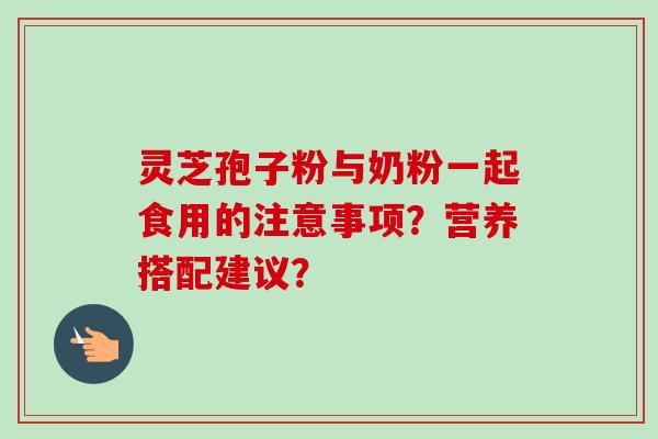 灵芝孢子粉与奶粉一起食用的注意事项？营养搭配建议？