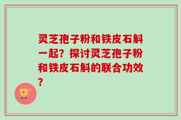 灵芝孢子粉和铁皮石斛一起?探讨灵芝孢子粉和铁皮石斛的联合功效? 灵芝孢子粉和铁皮石斛一起?探讨灵芝孢子粉和铁皮石斛的联合功效?