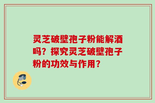 灵芝破壁孢子粉能解酒吗?探究灵芝破壁孢子粉的功效与作用? 灵芝破壁孢子粉能解酒吗?探究灵芝破壁孢子粉的功效与作用?