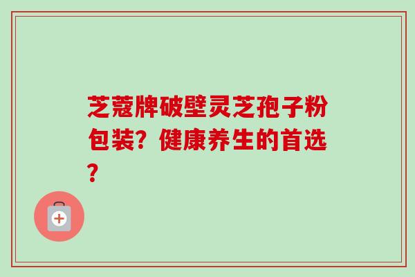芝蔻牌破壁灵芝孢子粉包装?健康养生的首选? 芝蔻牌破壁灵芝孢子粉包装?健康养生的首选?