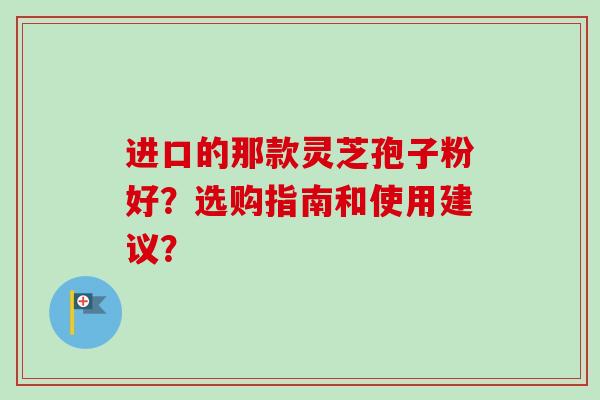 进口的那款灵芝孢子粉好?选购指南和使用建议? 进口的那款灵芝孢子粉好?选购指南和使用建议?
