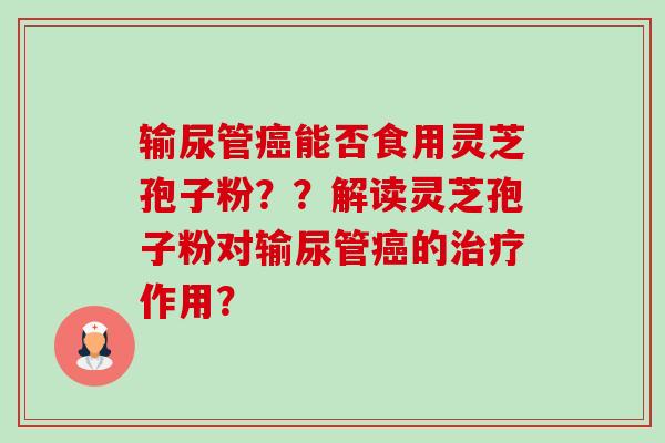 输尿管能否食用灵芝孢子粉？？解读灵芝孢子粉对输尿管的作用？