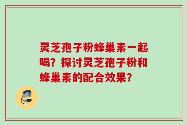 灵芝孢子粉蜂巢素一起喝？探讨灵芝孢子粉和蜂巢素的配合效果？