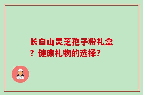 长白山灵芝孢子粉礼盒?健康礼物的选择? 长白山灵芝孢子粉礼盒?健康礼物的选择?