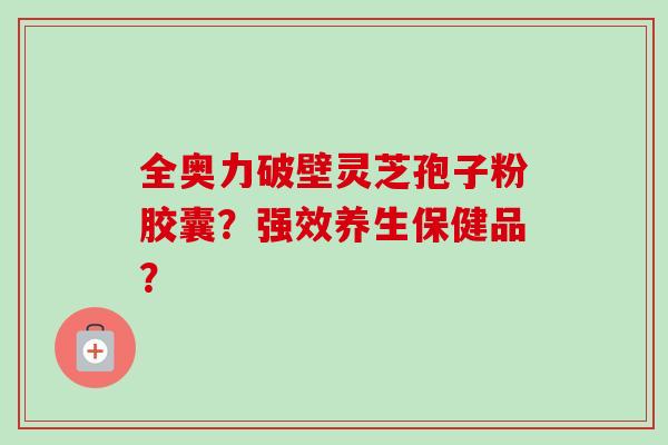 全奥力破壁灵芝孢子粉胶囊？强效养生保健品？