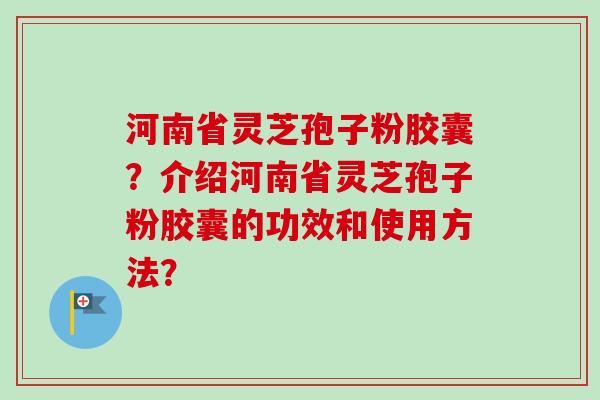 河南省灵芝孢子粉胶囊？介绍河南省灵芝孢子粉胶囊的功效和使用方法？
