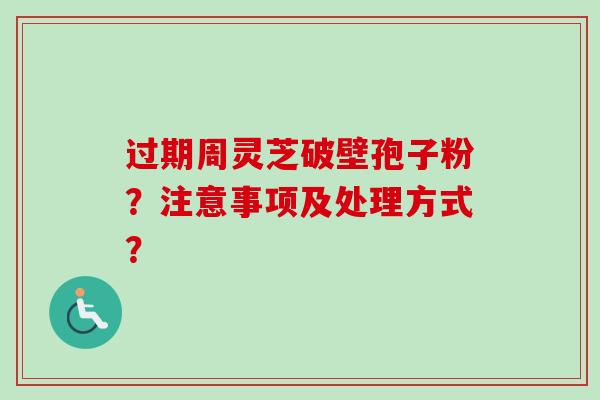 过期周灵芝破壁孢子粉?注意事项及处理方式? 过期周灵芝破壁孢子粉?注意事项及处理方式?