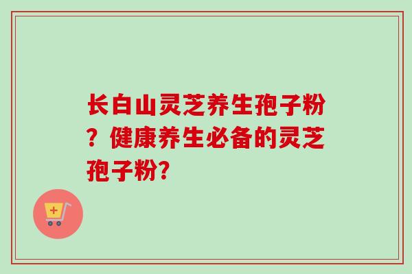 长白山灵芝养生孢子粉？健康养生必备的灵芝孢子粉？