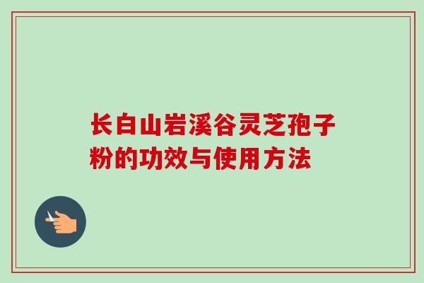 长白山岩溪谷灵芝孢子粉的功效与使用方法 长白山岩溪谷灵芝孢子粉的功效与使用方法