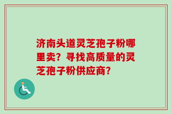 济南头道灵芝孢子粉哪里卖?寻找高质量的灵芝孢子粉供应商? 济南头道灵芝孢子粉哪里卖?寻找高质量的灵芝孢子粉供应商?