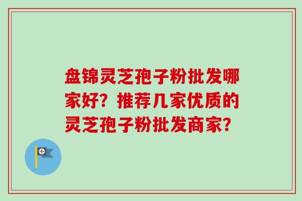 盘锦灵芝孢子粉批发哪家好？推荐几家优质的灵芝孢子粉批发商家？