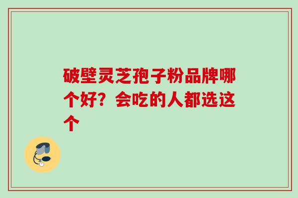 破壁灵芝孢子粉品牌哪个好?会吃的人都选这个 破壁灵芝孢子粉品牌哪个好?会吃的人都选这个