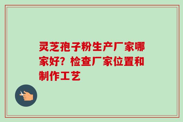 灵芝孢子粉生产厂家哪家好?检查厂家位置和制作工艺 灵芝孢子粉生产厂家哪家好?检查厂家位置和制作工艺