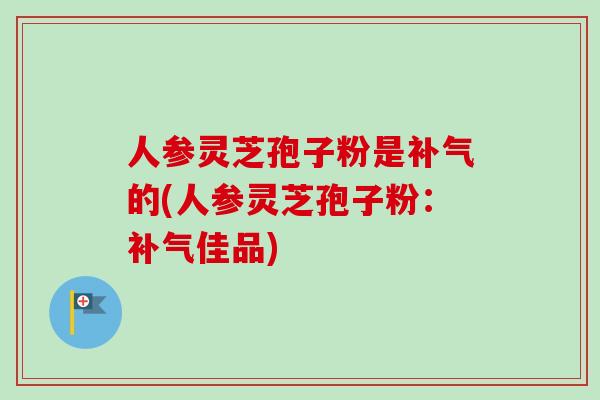 人参灵芝孢子粉是的(人参灵芝孢子粉:佳品) 人参灵芝孢子粉是的(人参灵芝孢子粉:佳品)