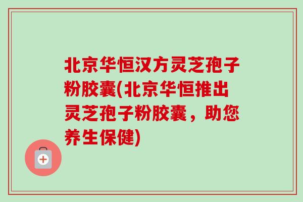 北京华恒汉方灵芝孢子粉胶囊(北京华恒推出灵芝孢子粉胶囊，助您养生保健)