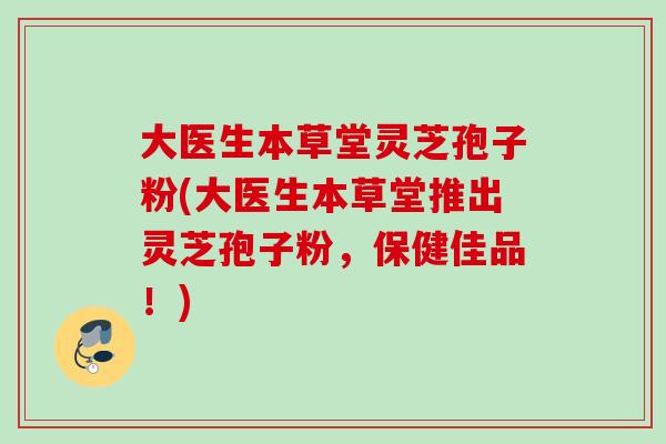 大医生本草堂灵芝孢子粉(大医生本草堂推出灵芝孢子粉,保健佳品!) 大医生本草堂灵芝孢子粉(大医生本草堂推出灵芝孢子粉,保健佳品!)