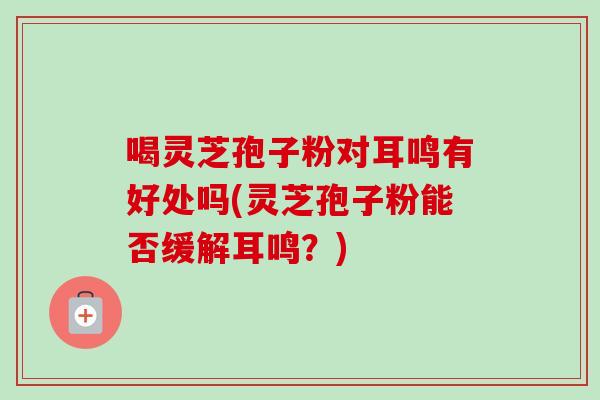 喝灵芝孢子粉对耳鸣有好处吗(灵芝孢子粉能否缓解耳鸣?) 喝灵芝孢子粉对耳鸣有好处吗(灵芝孢子粉能否缓解耳鸣?)