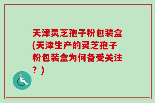 天津灵芝孢子粉包装盒(天津生产的灵芝孢子粉包装盒为何备受关注?) 天津灵芝孢子粉包装盒(天津生产的灵芝孢子粉包装盒为何备受关注?)
