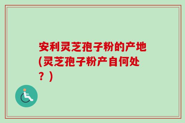 安利灵芝孢子粉的产地(灵芝孢子粉产自何处？)