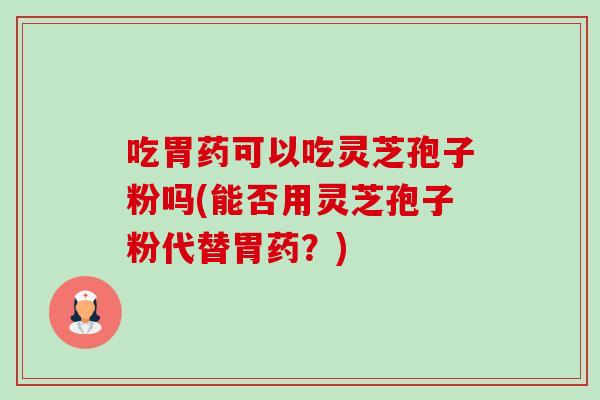 吃胃药可以吃灵芝孢子粉吗(能否用灵芝孢子粉代替胃药?) 吃胃药可以吃灵芝孢子粉吗(能否用灵芝孢子粉代替胃药?)