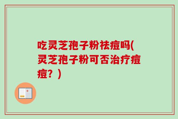吃灵芝孢子粉祛痘吗(灵芝孢子粉可否痘痘？)
