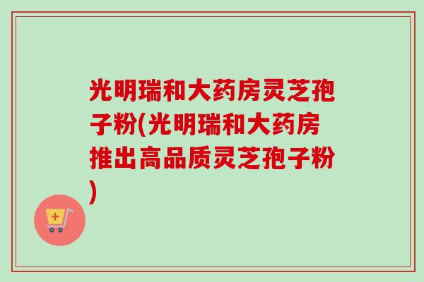 光明瑞和大药房灵芝孢子粉(光明瑞和大药房推出高品质灵芝孢子粉)