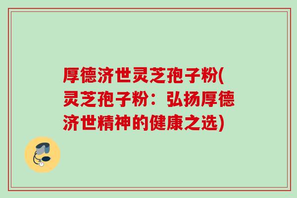 厚德济世灵芝孢子粉(灵芝孢子粉:弘扬厚德济世精神的健康之选) 厚德济世灵芝孢子粉(灵芝孢子粉:弘扬厚德济世精神的健康之选)