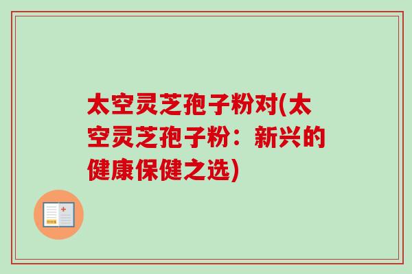 太空灵芝孢子粉对(太空灵芝孢子粉:新兴的健康保健之选) 太空灵芝孢子粉对(太空灵芝孢子粉:新兴的健康保健之选)