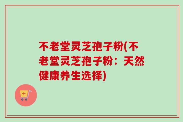 不老堂灵芝孢子粉(不老堂灵芝孢子粉:天然健康养生选择) 不老堂灵芝孢子粉(不老堂灵芝孢子粉:天然健康养生选择)