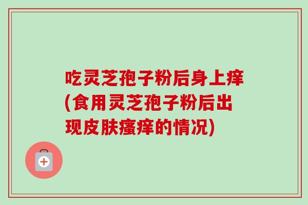 吃灵芝孢子粉后身上痒(食用灵芝孢子粉后出现的情况)