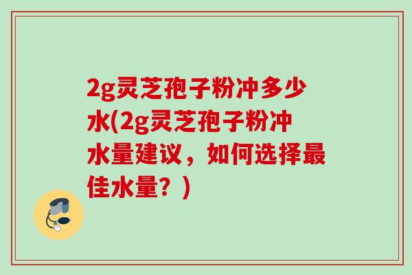 2g灵芝孢子粉冲多少水(2g灵芝孢子粉冲水量建议,如何选择佳水量?) 2g灵芝孢子粉冲多少水(2g灵芝孢子粉冲水量建议,如何选择佳水量?)