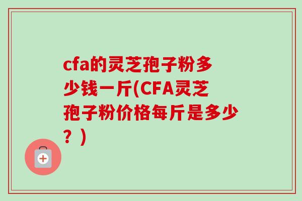 cfa的灵芝孢子粉多少钱一斤(CFA灵芝孢子粉价格每斤是多少?) cfa的灵芝孢子粉多少钱一斤(CFA灵芝孢子粉价格每斤是多少?)