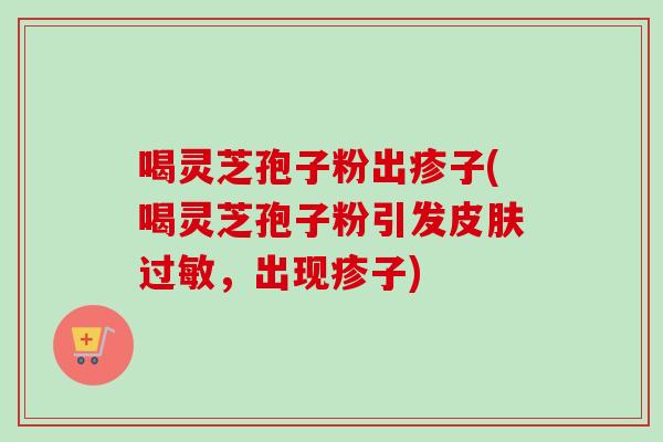 喝灵芝孢子粉出疹子(喝灵芝孢子粉引发,出现疹子) 喝灵芝孢子粉出疹子(喝灵芝孢子粉引发,出现疹子)