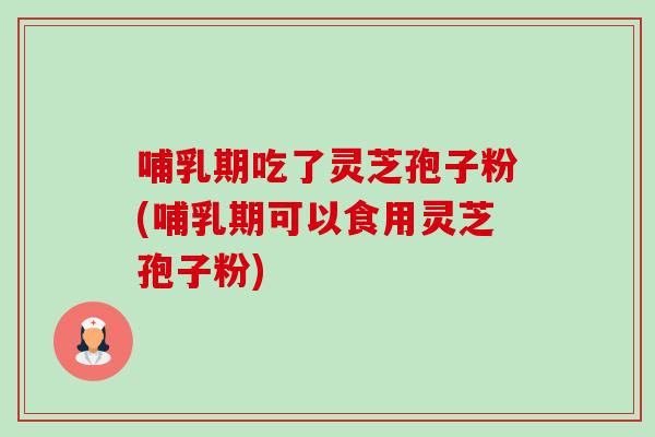 哺乳期吃了灵芝孢子粉(哺乳期可以食用灵芝孢子粉)