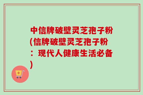 中信牌破壁灵芝孢子粉(信牌破壁灵芝孢子粉：现代人健康生活必备)