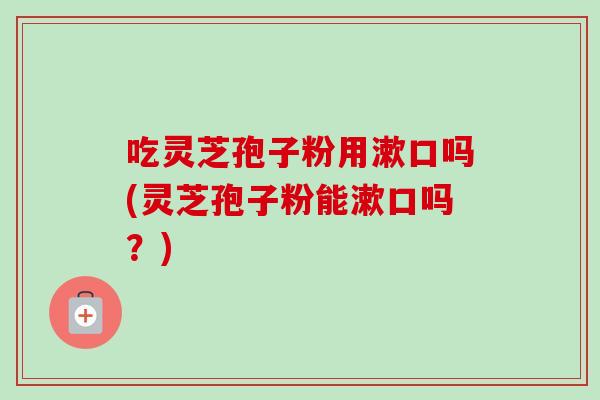 吃灵芝孢子粉用漱口吗(灵芝孢子粉能漱口吗?) 吃灵芝孢子粉用漱口吗(灵芝孢子粉能漱口吗?)