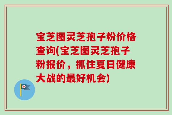 宝芝图灵芝孢子粉价格查询(宝芝图灵芝孢子粉报价,抓住夏日健康大战的好机会) 宝芝图灵芝孢子粉价格查询(宝芝图灵芝孢子粉报价,抓住夏日健康大战的好机会)