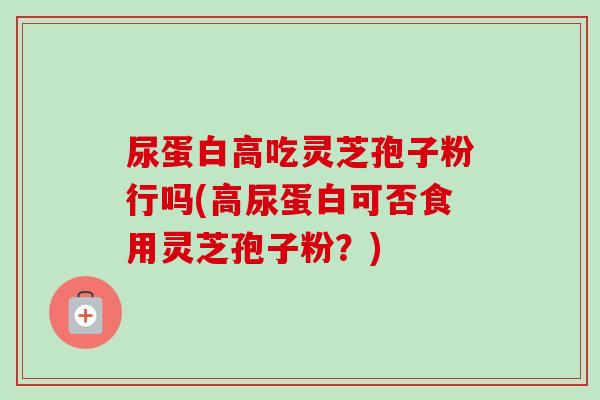 尿蛋白高吃灵芝孢子粉行吗(高尿蛋白可否食用灵芝孢子粉?) 尿蛋白高吃灵芝孢子粉行吗(高尿蛋白可否食用灵芝孢子粉?)
