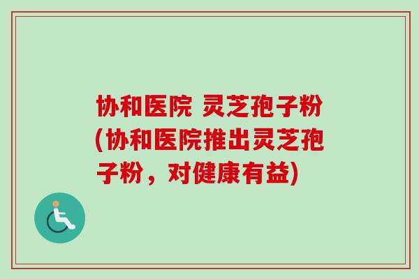 协和医院 灵芝孢子粉(协和医院推出灵芝孢子粉,对健康有益) 协和医院 灵芝孢子粉(协和医院推出灵芝孢子粉,对健康有益)