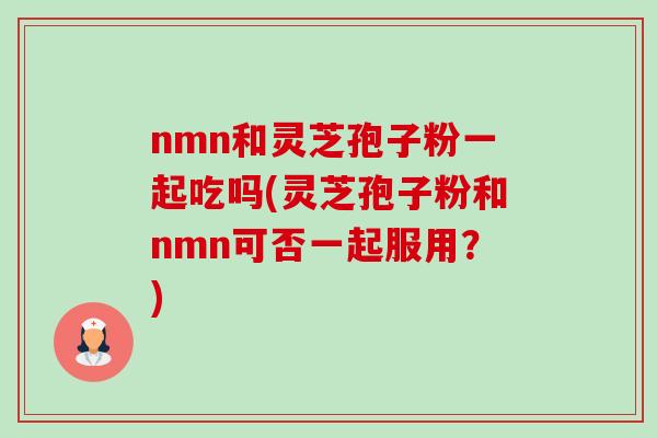 nmn和灵芝孢子粉一起吃吗(灵芝孢子粉和nmn可否一起服用?) nmn和灵芝孢子粉一起吃吗(灵芝孢子粉和nmn可否一起服用?)