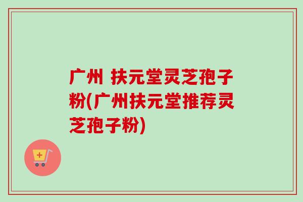 广州 扶元堂灵芝孢子粉(广州扶元堂推荐灵芝孢子粉) 广州 扶元堂灵芝孢子粉(广州扶元堂推荐灵芝孢子粉)